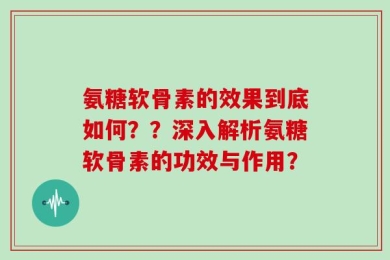 氨糖软骨素的效果到底如何？？深入解析氨糖软骨素的功效与作用？