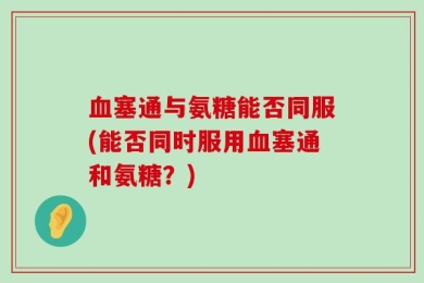 血塞通与氨糖能否同服(能否同时服用血塞通和氨糖？)