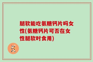 腿软能吃氨糖钙片吗女性(氨糖钙片可否在女性腿软时食用)