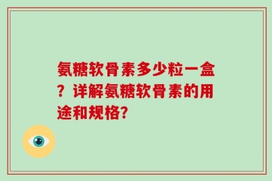 氨糖软骨素多少粒一盒？详解氨糖软骨素的用途和规格？