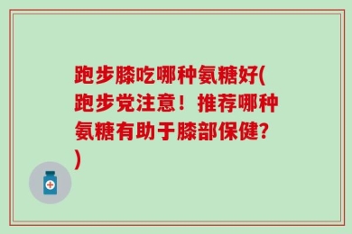 跑步膝吃哪种氨糖好(跑步党注意！推荐哪种氨糖有助于膝部保健？)