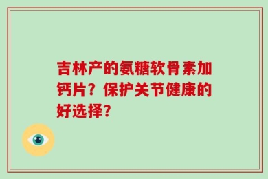 吉林产的氨糖软骨素加钙片？保护关节健康的好选择？