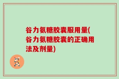 谷力氨糖胶囊服用量(谷力氨糖胶囊的正确用法及剂量)