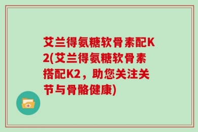 艾兰得氨糖软骨素配K2(艾兰得氨糖软骨素搭配K2，助您关注关节与骨骼健康)