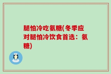 腿怕冷吃氨糖(冬季应对腿怕冷饮食首选：氨糖)
