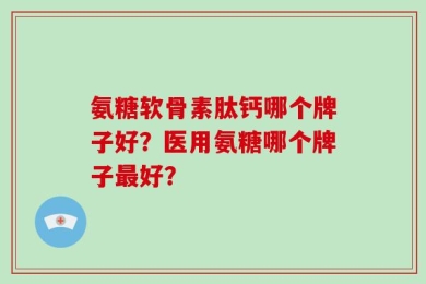 氨糖软骨素肽钙哪个牌子好？医用氨糖哪个牌子最好？