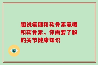 趣说氨糖和软骨素氨糖和软骨素，你需要了解的关节健康知识