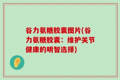 谷力氨糖胶囊图片(谷力氨糖胶囊：维护关节健康的明智选择)