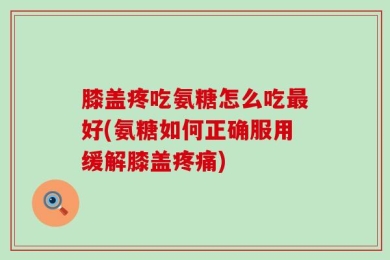 膝盖疼吃氨糖怎么吃最好(氨糖如何正确服用缓解膝盖疼痛)