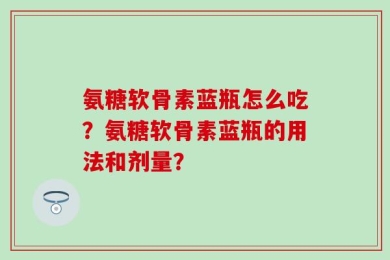 氨糖软骨素蓝瓶怎么吃？氨糖软骨素蓝瓶的用法和剂量？
