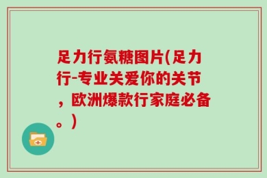 足力行氨糖图片(足力行-专业关爱你的关节，欧洲爆款行家庭必备。)