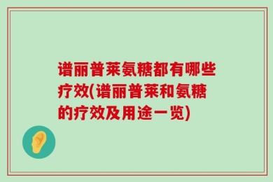 谱丽普莱氨糖都有哪些疗效(谱丽普莱和氨糖的疗效及用途一览)