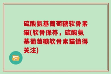 硫酸氨基葡萄糖软骨素猫(软骨保养，硫酸氨基葡萄糖软骨素猫值得关注)