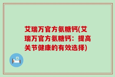 艾瑞万官方氨糖钙(艾瑞万官方氨糖钙：提高关节健康的有效选择)