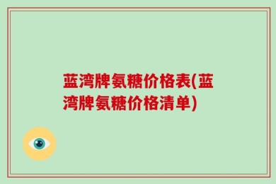 蓝湾牌氨糖价格表(蓝湾牌氨糖价格清单)