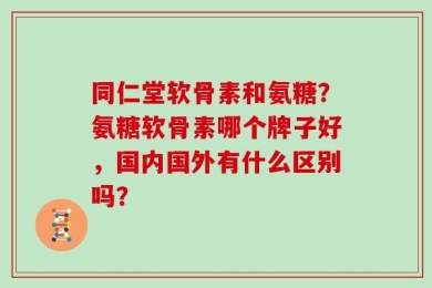 同仁堂软骨素和氨糖？氨糖软骨素哪个牌子好，国内国外有什么区别吗？