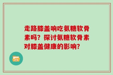 走路膝盖响吃氨糖软骨素吗？探讨氨糖软骨素对膝盖健康的影响？