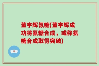 董宇辉氨糖(董宇辉成功将氨糖合成，或称氨糖合成取得突破)