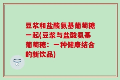 豆浆和盐酸氨基葡萄糖一起(豆浆与盐酸氨基葡萄糖：一种健康结合的新饮品)