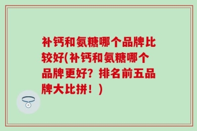 补钙和氨糖哪个品牌比较好(补钙和氨糖哪个品牌更好？排名前五品牌大比拼！)