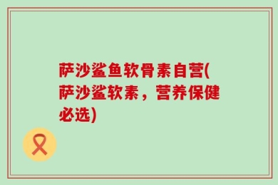 萨沙鲨鱼软骨素自营(萨沙鲨软素，营养保健必选)