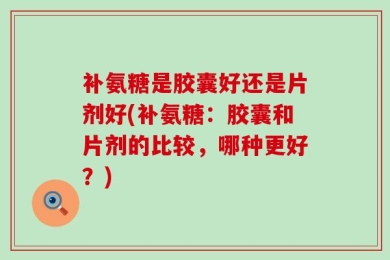 补氨糖是胶囊好还是片剂好(补氨糖：胶囊和片剂的比较，哪种更好？)