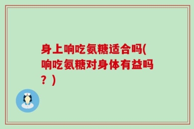 身上响吃氨糖适合吗(响吃氨糖对身体有益吗？)