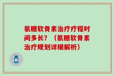 氨糖软骨素治疗疗程时间多长？（氨糖软骨素治疗规划详细解析）