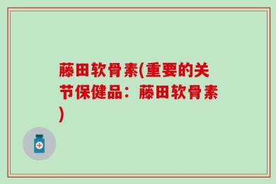 藤田软骨素(重要的关节保健品：藤田软骨素)