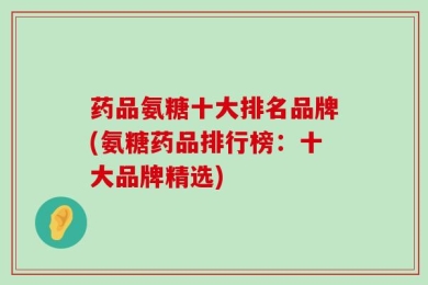 药品氨糖十大排名品牌(氨糖药品排行榜：十大品牌精选)