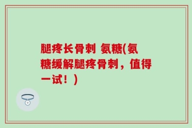 腿疼长骨刺 氨糖(氨糖缓解腿疼骨刺，值得一试！)