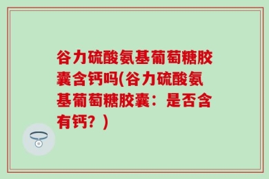 谷力硫酸氨基葡萄糖胶囊含钙吗(谷力硫酸氨基葡萄糖胶囊：是否含有钙？)