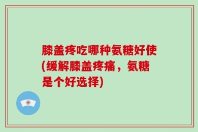 膝盖疼吃哪种氨糖好使(缓解膝盖疼痛，氨糖是个好选择)