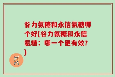 谷力氨糖和永信氨糖哪个好(谷力氨糖和永信氨糖：哪一个更有效？)