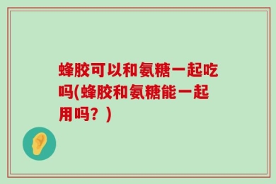 蜂胶可以和氨糖一起吃吗(蜂胶和氨糖能一起用吗？)