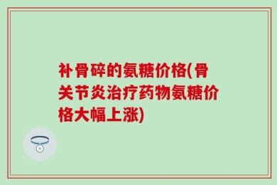 补骨碎的氨糖价格(骨关节炎治疗药物氨糖价格大幅上涨)