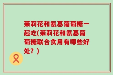 茉莉花和氨基葡萄糖一起吃(茉莉花和氨基葡萄糖联合食用有哪些好处？)