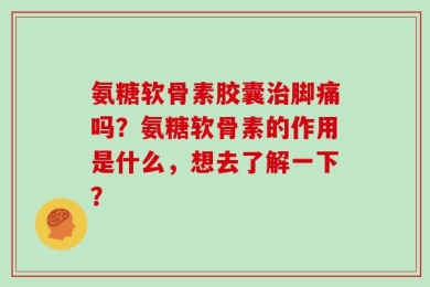 氨糖软骨素胶囊治脚痛吗？氨糖软骨素的作用是什么，想去了解一下？