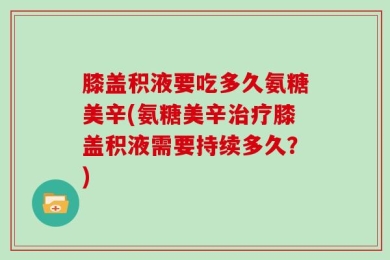 膝盖积液要吃多久氨糖美辛(氨糖美辛治疗膝盖积液需要持续多久？)