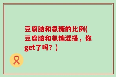 豆腐脑和氨糖的比例(豆腐脑和氨糖混搭，你get了吗？)