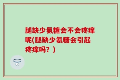 腿缺少氨糖会不会疼痒呢(腿缺少氨糖会引起疼痒吗？)
