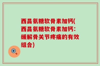 西昌氨糖软骨素加钙(西昌氨糖软骨素加钙：缓解骨关节疼痛的有效组合)