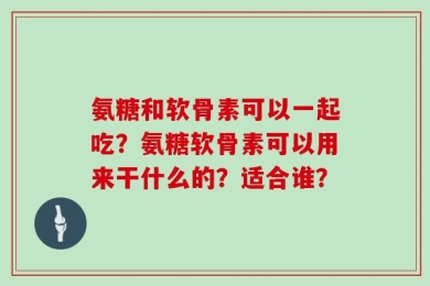 氨糖和软骨素可以一起吃？氨糖软骨素可以用来干什么的？适合谁？