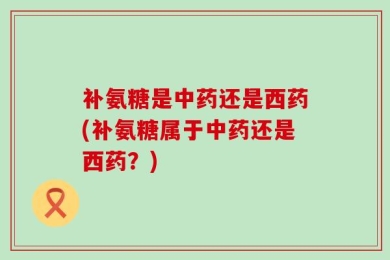 补氨糖是中药还是西药(补氨糖属于中药还是西药？)