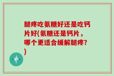腿疼吃氨糖好还是吃钙片好(氨糖还是钙片，哪个更适合缓解腿疼？)