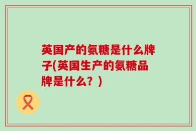 英国产的氨糖是什么牌子(英国生产的氨糖品牌是什么？)