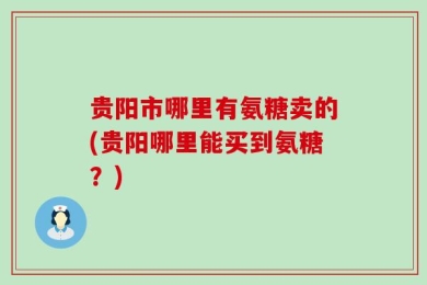 贵阳市哪里有氨糖卖的(贵阳哪里能买到氨糖？)