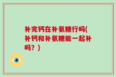 补完钙在补氨糖行吗(补钙和补氨糖能一起补吗？)