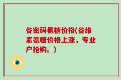 谷密码氨糖价格(谷维素氨糖价格上涨，专业户抢购。)
