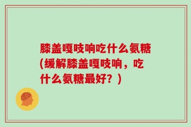 膝盖嘎吱响吃什么氨糖(缓解膝盖嘎吱响，吃什么氨糖最好？)